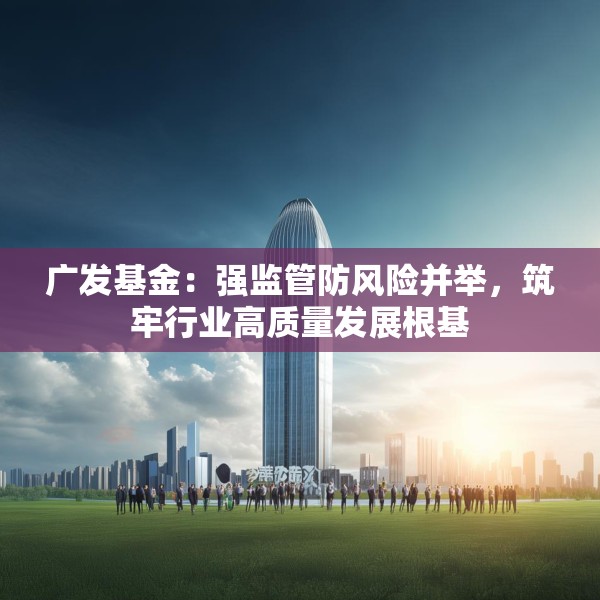广发基金：强监管防风险并举，筑牢行业高质量发展根基