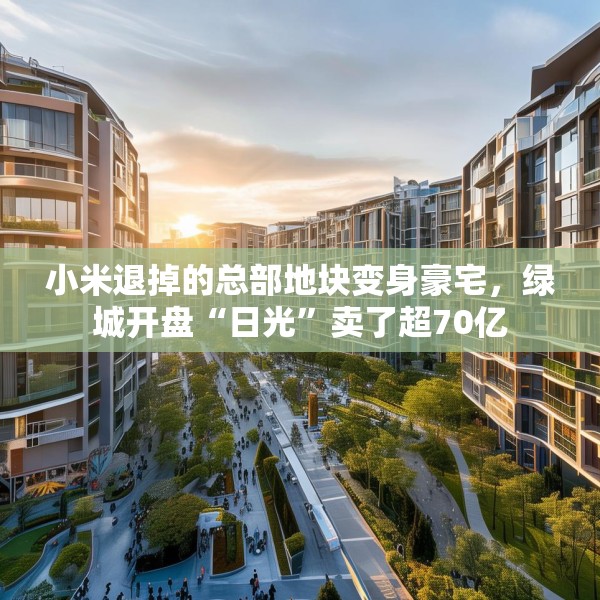 小米退掉的总部地块变身豪宅，绿城开盘“日光”卖了超70亿