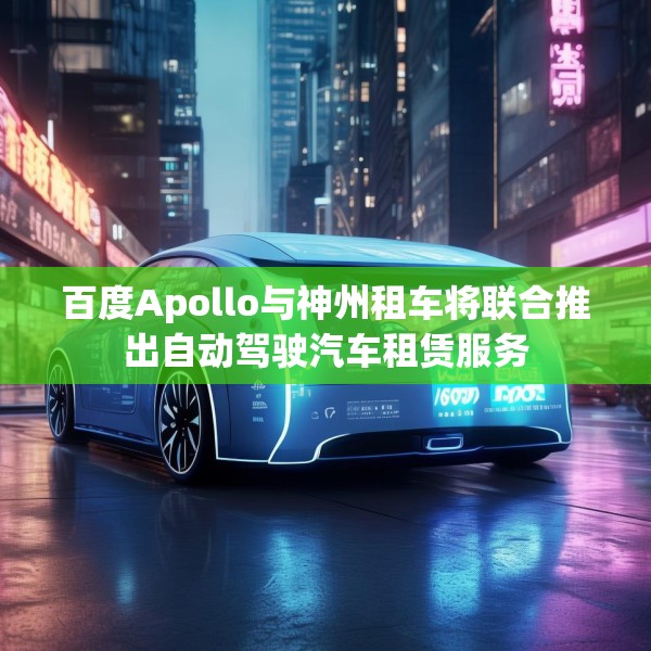 百度Apollo与神州租车将联合推出自动驾驶汽车租赁服务
