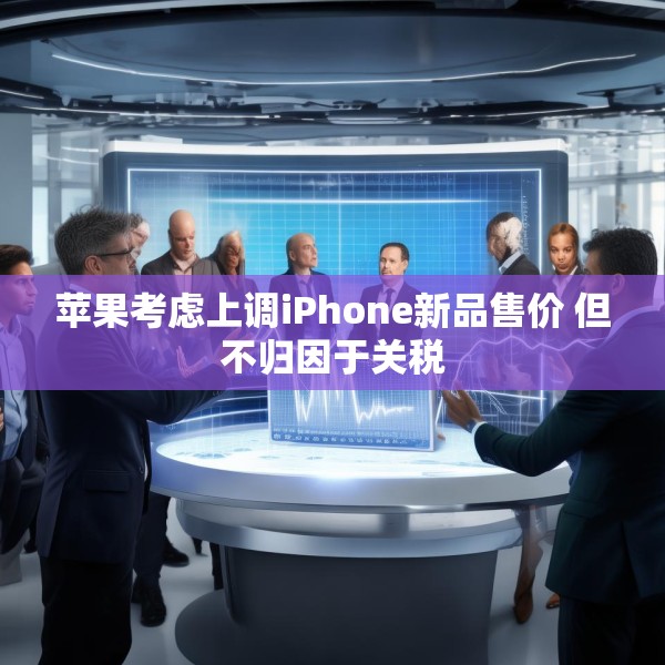苹果考虑上调iPhone新品售价 但不归因于关税