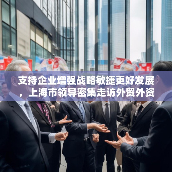 支持企业增强战略敏捷更好发展，上海市领导密集走访外贸外资企业