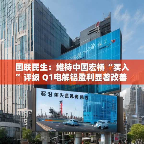 国联民生：维持中国宏桥“买入”评级 Q1电解铝盈利显著改善 云南产能置换持续推进
