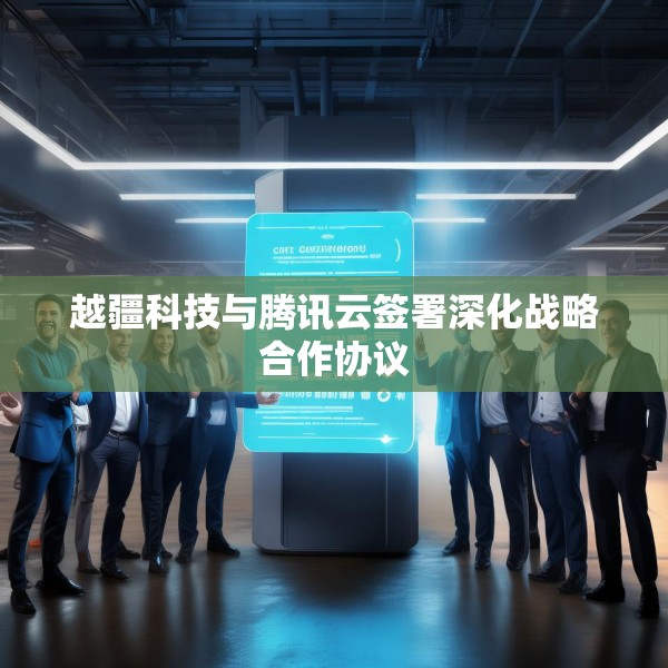 越疆科技与腾讯云签署深化战略合作协议