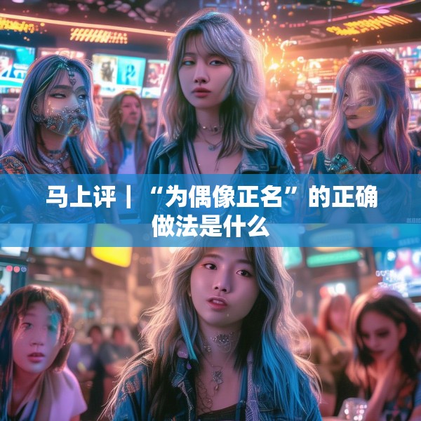 马上评｜“为偶像正名”的正确做法是什么