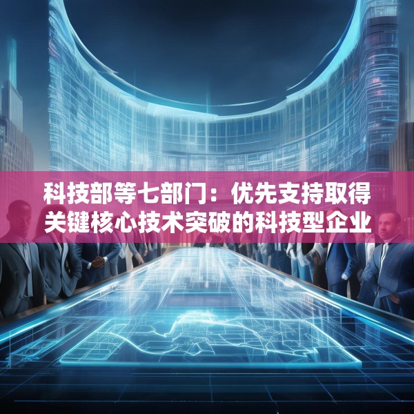 科技部等七部门：优先支持取得关键核心技术突破的科技型企业上市融资