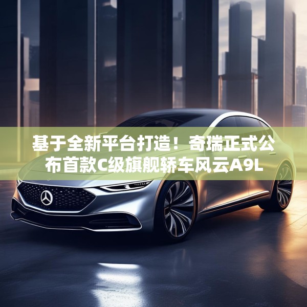 基于全新平台打造！奇瑞正式公布首款C级旗舰轿车风云A9L