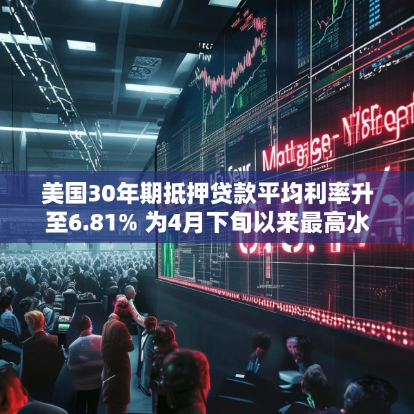 美国30年期抵押贷款平均利率升至6.81% 为4月下旬以来最高水平