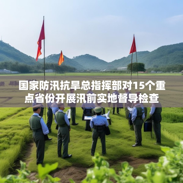 国家防汛抗旱总指挥部对15个重点省份开展汛前实地督导检查