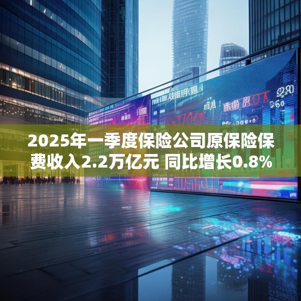 2025年一季度保险公司原保险保费收入2.2万亿元 同比增长0.8%