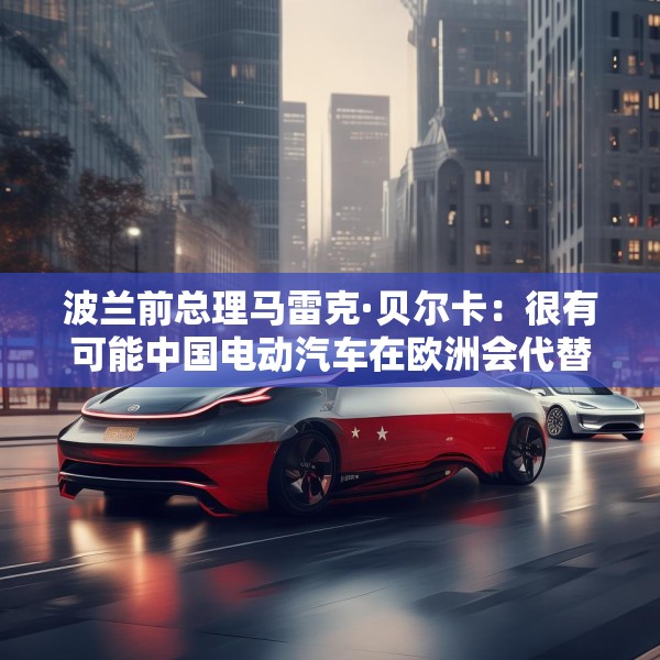 波兰前总理马雷克·贝尔卡：很有可能中国电动汽车在欧洲会代替特斯拉