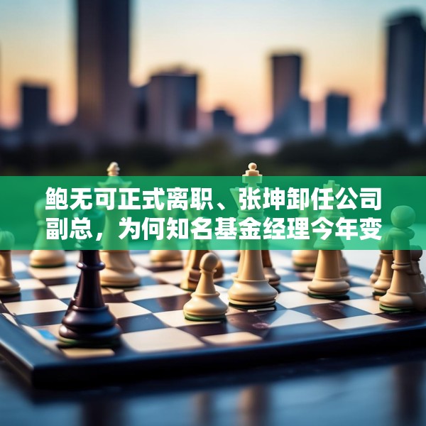 鲍无可正式离职、张坤卸任公司副总，为何知名基金经理今年变动频频？