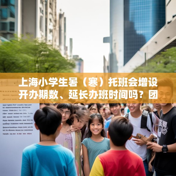 上海小学生暑（寒）托班会增设开办期数、延长办班时间吗？团市委回应