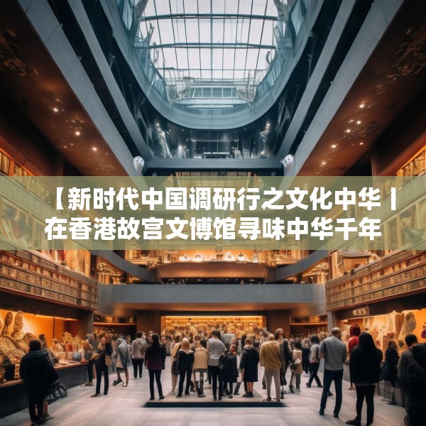 【新时代中国调研行之文化中华丨在香港故宫文博馆寻味中华千年食韵】