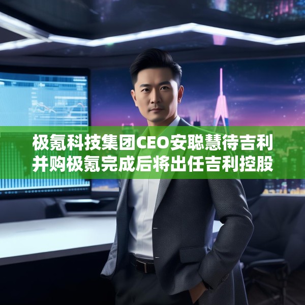 极氪科技集团CEO安聪慧待吉利并购极氪完成后将出任吉利控股集团CEO