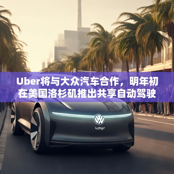 Uber将与大众汽车合作，明年初在美国洛杉矶推出共享自动驾驶服务