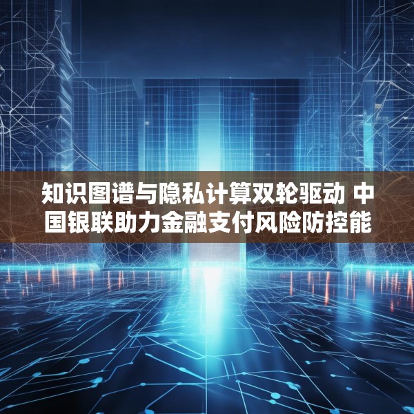 知识图谱与隐私计算双轮驱动 中国银联助力金融支付风险防控能力升级