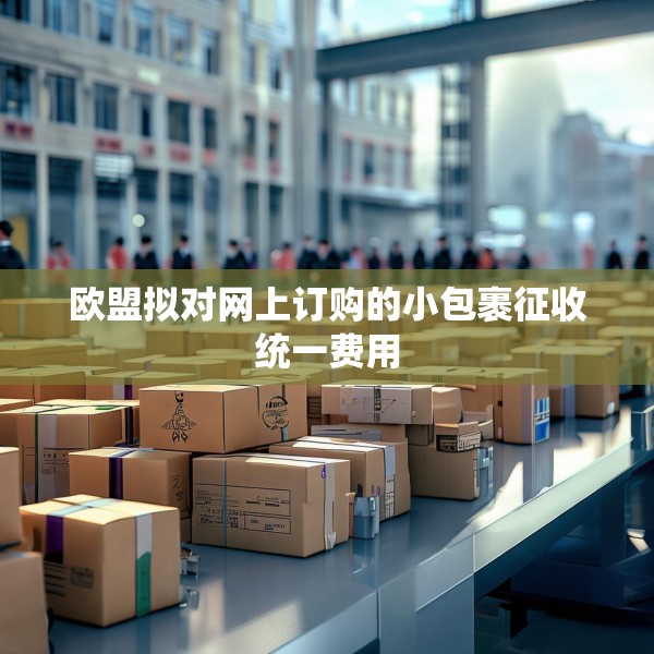 欧盟拟对网上订购的小包裹征收统一费用