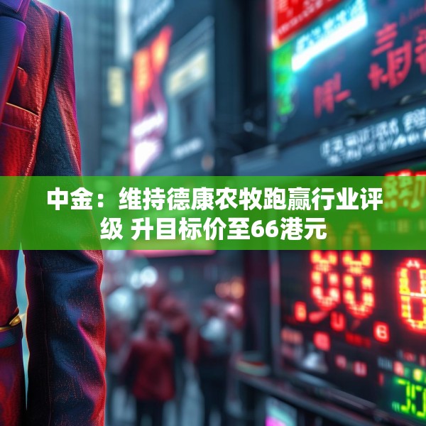 中金：维持德康农牧跑赢行业评级 升目标价至66港元