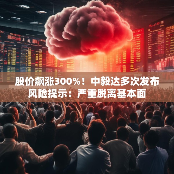 股价飙涨300%！中毅达多次发布风险提示：严重脱离基本面
