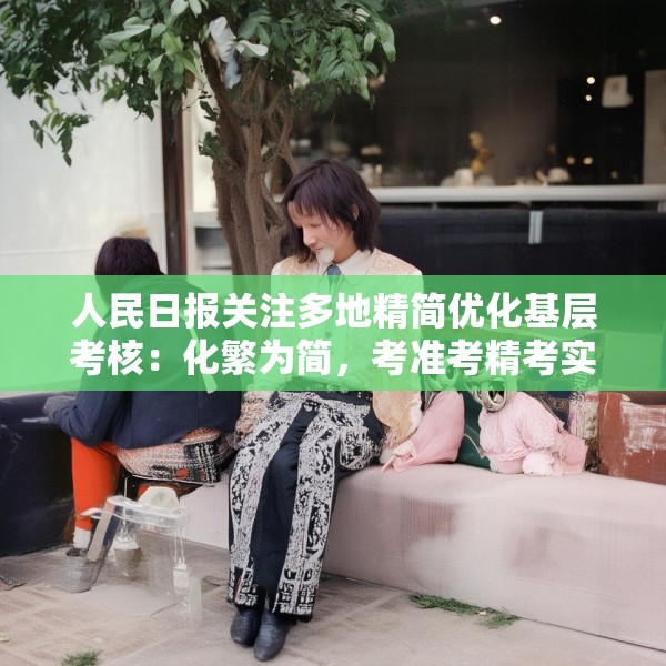人民日报关注多地精简优化基层考核：化繁为简，考准考精考实