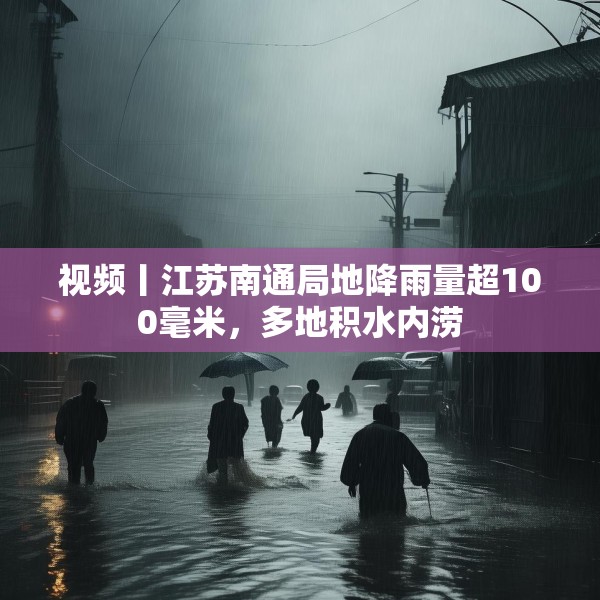 视频丨江苏南通局地降雨量超100毫米，多地积水内涝