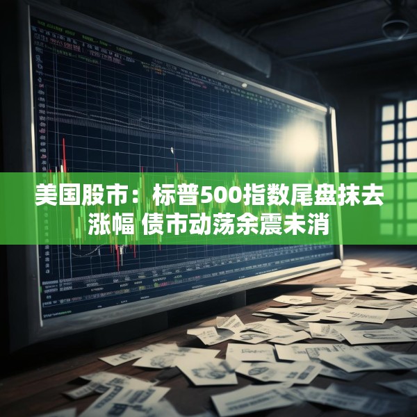 美国股市：标普500指数尾盘抹去涨幅 债市动荡余震未消