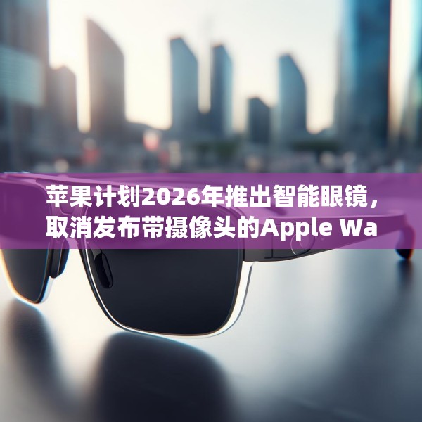 苹果计划2026年推出智能眼镜，取消发布带摄像头的Apple Watch