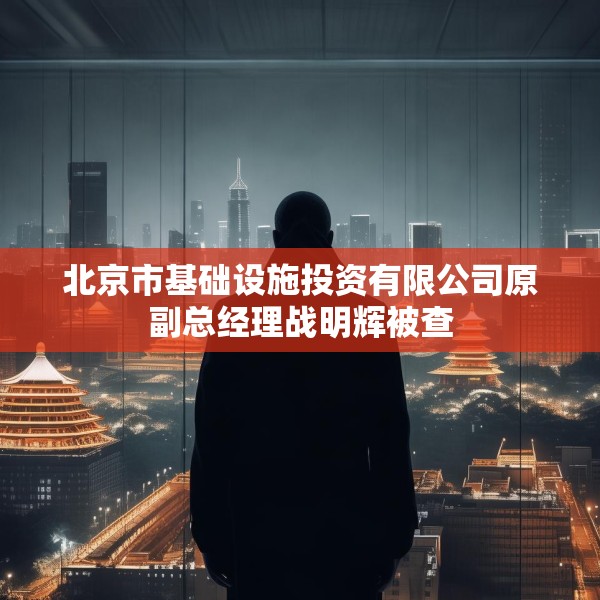 北京市基础设施投资有限公司原副总经理战明辉被查