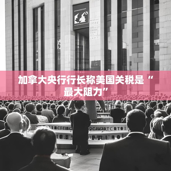 加拿大央行行长称美国关税是“最大阻力”