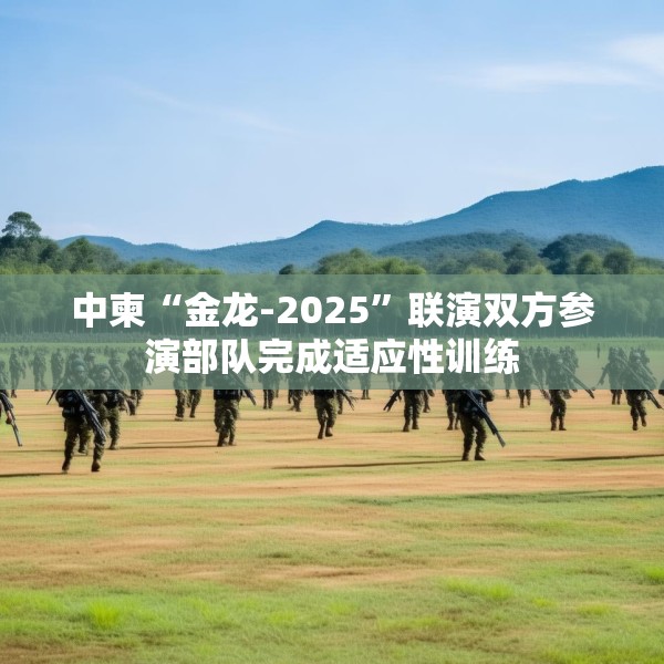 中柬“金龙-2025”联演双方参演部队完成适应性训练