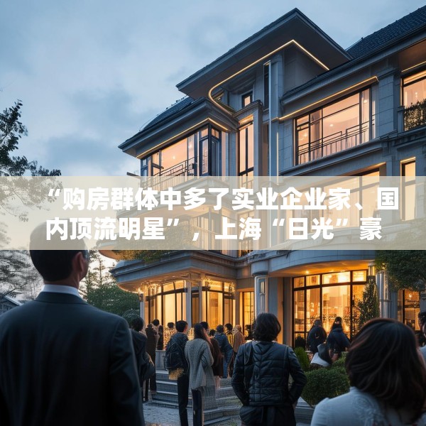 “购房群体中多了实业企业家、国内顶流明星”，上海“日光”豪宅还在增加