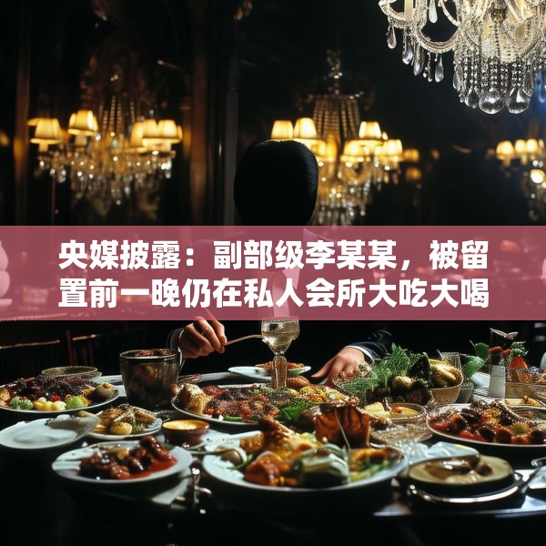 央媒披露：副部级李某某，被留置前一晚仍在私人会所大吃大喝