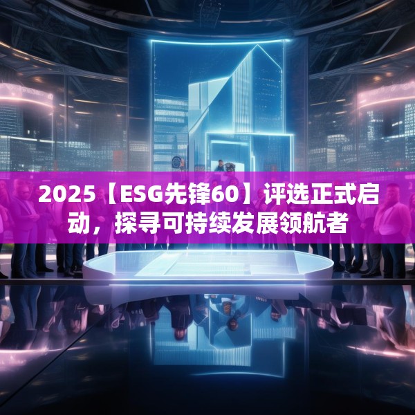 2025【ESG先锋60】评选正式启动，探寻可持续发展领航者