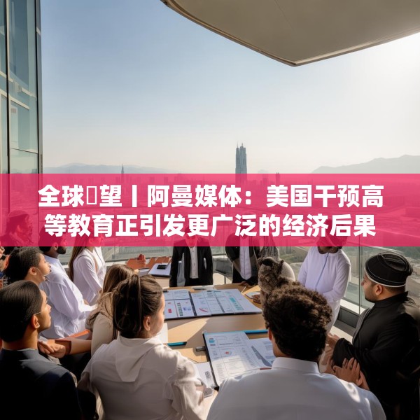 全球瞭望丨阿曼媒体：美国干预高等教育正引发更广泛的经济后果