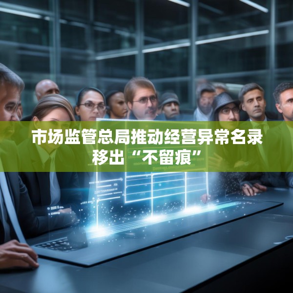 市场监管总局推动经营异常名录移出“不留痕”