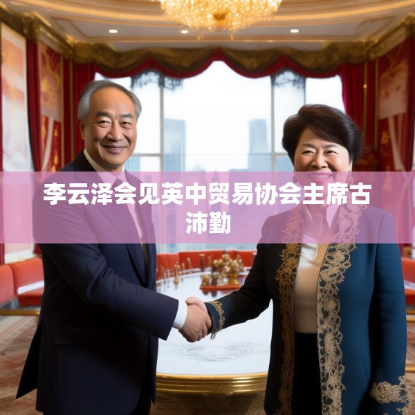 李云泽会见英中贸易协会主席古沛勤