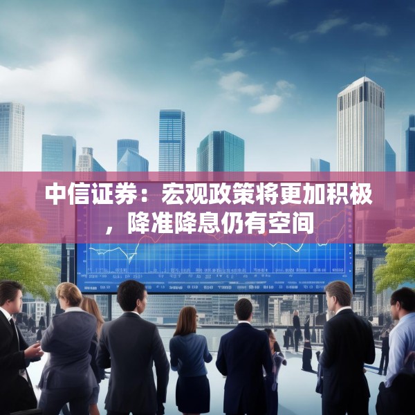中信证券：宏观政策将更加积极，降准降息仍有空间