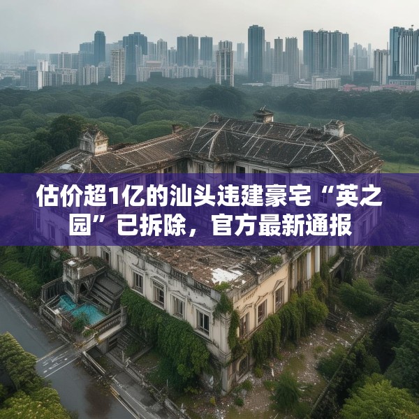 估价超1亿的汕头违建豪宅“英之园”已拆除，官方最新通报