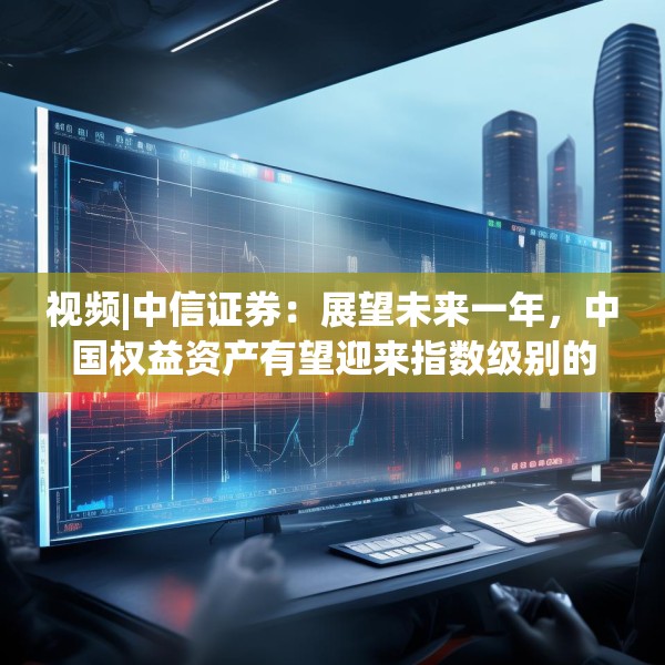 视频|中信证券：展望未来一年，中国权益资产有望迎来指数级别的牛市 重塑港A配比，回归核心资产