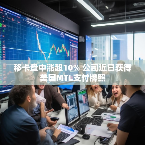 移卡盘中涨超10% 公司近日获得美国MTL支付牌照