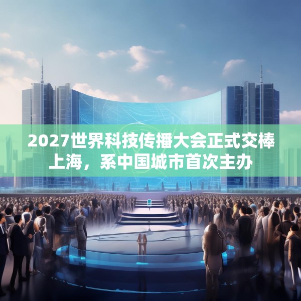 2027世界科技传播大会正式交棒上海，系中国城市首次主办