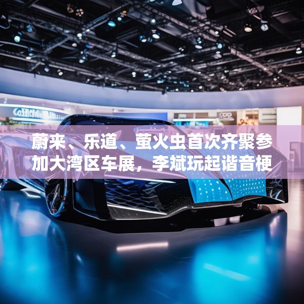 蔚来、乐道、萤火虫首次齐聚参加大湾区车展，李斌玩起谐音梗“为了赢”