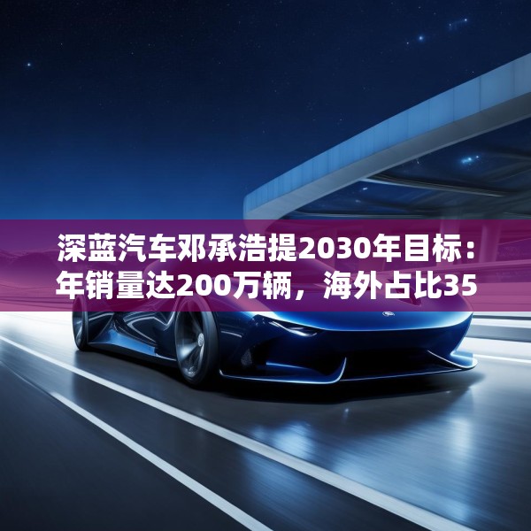 深蓝汽车邓承浩提2030年目标：年销量达200万辆，海外占比35%