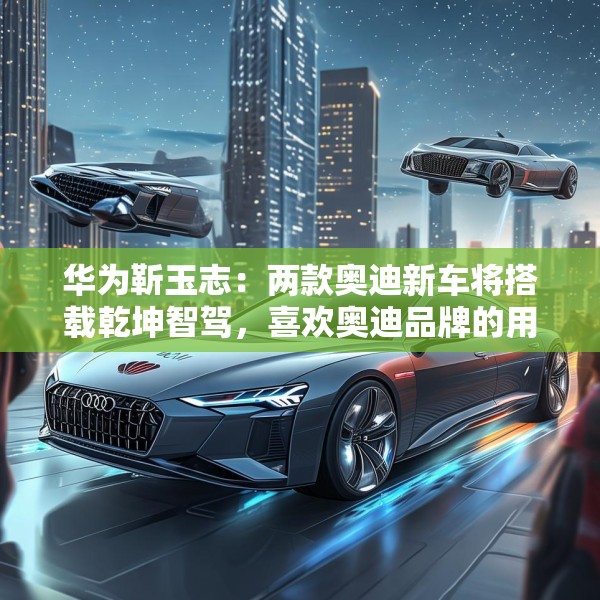 华为靳玉志：两款奥迪新车将搭载乾坤智驾，喜欢奥迪品牌的用户非常幸福