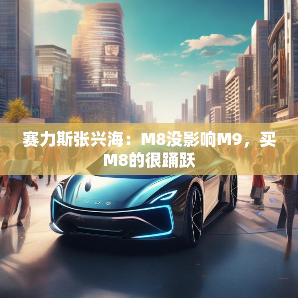 赛力斯张兴海：M8没影响M9，买M8的很踊跃