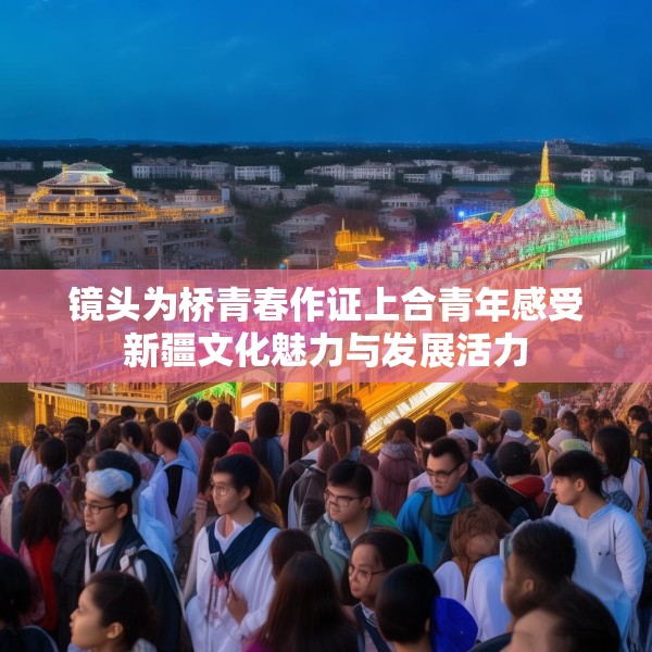 镜头为桥青春作证上合青年感受新疆文化魅力与发展活力