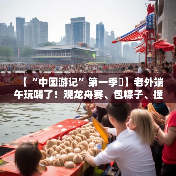 【“中国游记”第一季㉞】老外端午玩嗨了！观龙舟赛、包粽子、撞蛋……看这个非遗节日藏着多少惊喜