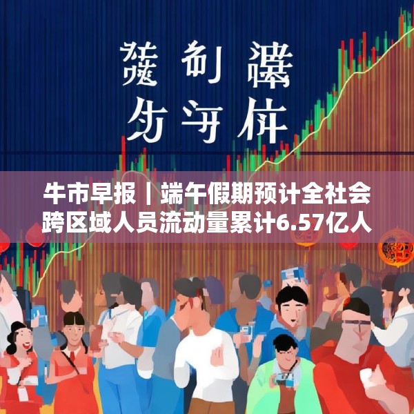 牛市早报｜端午假期预计全社会跨区域人员流动量累计6.57亿人次