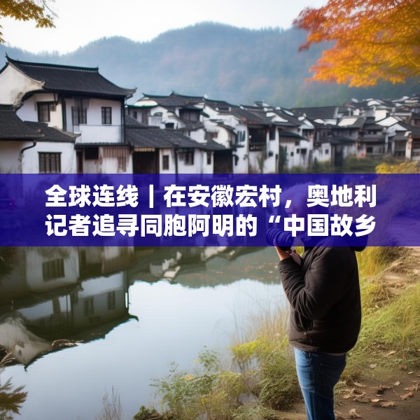 全球连线｜在安徽宏村，奥地利记者追寻同胞阿明的“中国故乡”