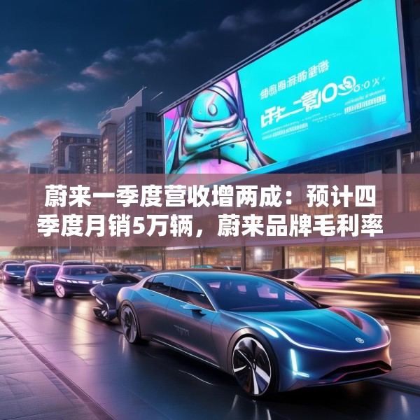 蔚来一季度营收增两成：预计四季度月销5万辆，蔚来品牌毛利率超20%